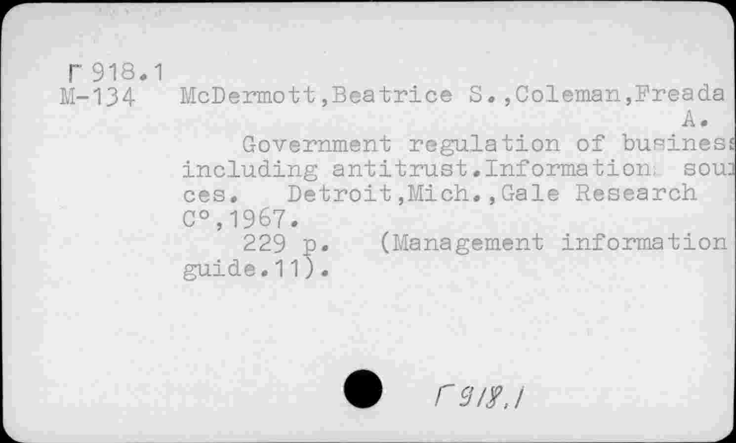 ﻿r 918.1
M-134 McDermott,Beatrice S.,Coleman,Freada
A.
Government regulation of business including antitrust.Information, sow ces. Detroit,Mich.,Gale Research C°,1967.
229 p. (Management information guide.11).
r 3/$./